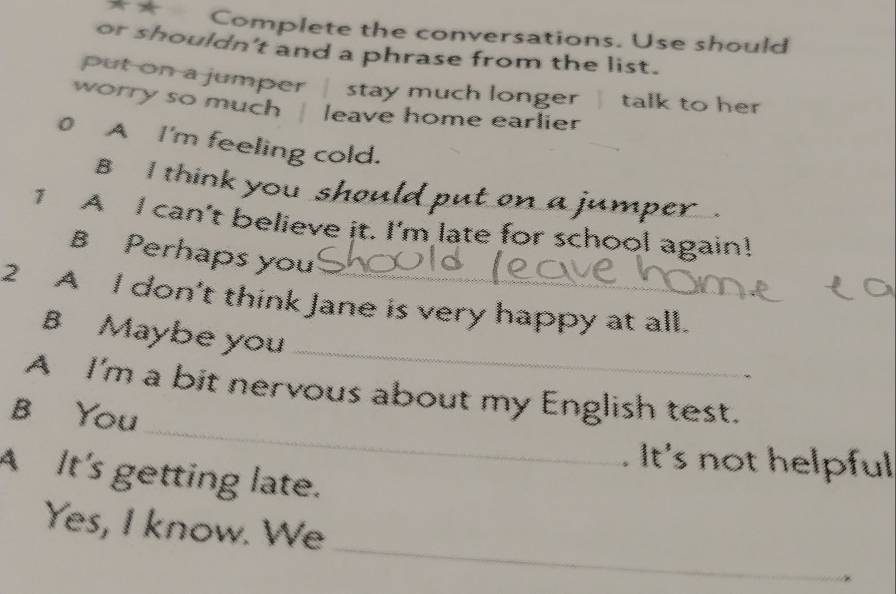 Complete the conversations. Use should 
or shouldn't and a phrase from the list. 
put on a jumper | stay much longer talk to her 
worry so much leave home earlier 
0 A I'm feeling cold. 
B I think you should put on a jumper . 
1 A I can't believe it. I'm late for school again! 
B Perhaps you 
2 A I don't think Jane is very happy at all. 
_ 
B Maybe you 
_ 
A I'm a bit nervous about my English test. 
B You 
It's not helpful 
A It's getting late. 
_ 
Yes, I know. We