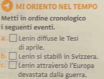 MI ORIENTO NEL TEMPO 
Metti in ordine cronologico 
i seguenti eventi. 
a. Lenin diffuse le Tesi 
di aprile. 
b. Lenin si stabilì in Svizzera. 

C. Lenin attraversò l'Europa 
devastata dalla guerra.