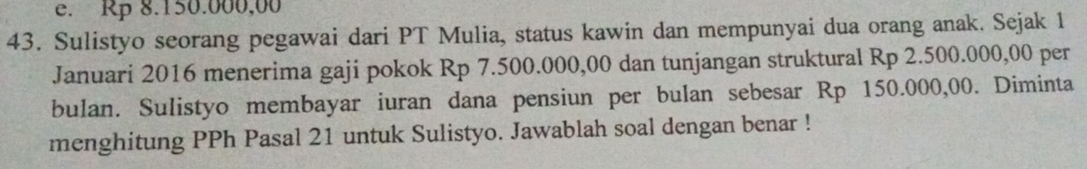 e. Rp 8.150.000,00
43. Sulistyo seorang pegawai dari PT Mulia, status kawin dan mempunyai dua orang anak. Sejak 1
Januari 2016 menerima gaji pokok Rp 7.500.000,00 dan tunjangan struktural Rp 2.500.000,00 per
bulan. Sulistyo membayar iuran dana pensiun per bulan sebesar Rp 150.000,00. Diminta
menghitung PPh Pasal 21 untuk Sulistyo. Jawablah soal dengan benar !