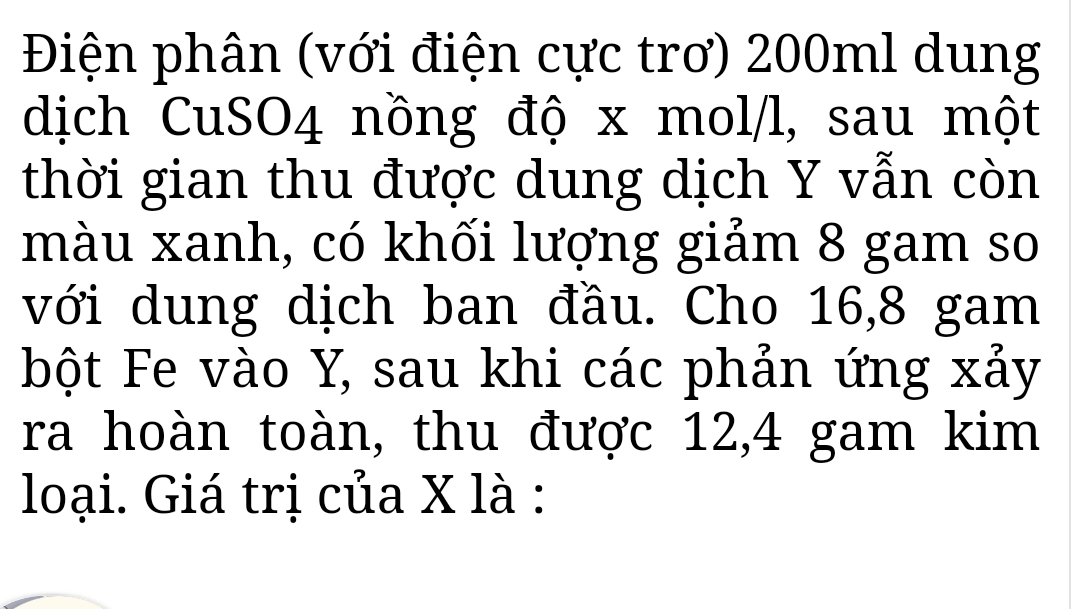 Điện phân (với điện cực trơ) 200ml dung 
dịch CuSO4 nồng độ x mol/l, sau một 
thời gian thu được dung dịch Y vẫn còn 
màu xanh, có khối lượng giảm 8 gam so 
với dung dịch ban đầu. Cho 16, 8 gam 
bột Fe vào Y, sau khi các phản ứng xảy 
ra hoàn toàn, thu được 12,4 gam kim 
loại. Giá trị của X là :