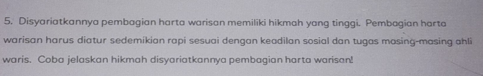 Disyariatkannya pembagian harta warisan memiliki hikmah yang tinggi. Pembagian harta 
warisan harus diatur sedemikian rapi sesuai dengan keadilan sosial dan tugas masing-masing ahli 
waris. Coba jelaskan hikmah disyariatkannya pembagian harta warisan!