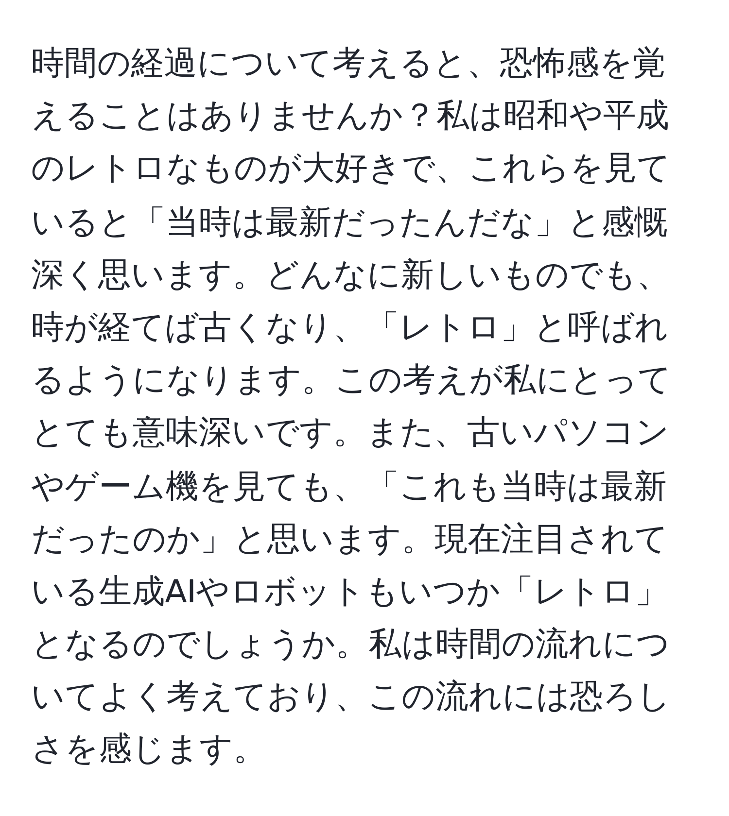 時間の経過について考えると、恐怖感を覚えることはありませんか？私は昭和や平成のレトロなものが大好きで、これらを見ていると「当時は最新だったんだな」と感慨深く思います。どんなに新しいものでも、時が経てば古くなり、「レトロ」と呼ばれるようになります。この考えが私にとってとても意味深いです。また、古いパソコンやゲーム機を見ても、「これも当時は最新だったのか」と思います。現在注目されている生成AIやロボットもいつか「レトロ」となるのでしょうか。私は時間の流れについてよく考えており、この流れには恐ろしさを感じます。