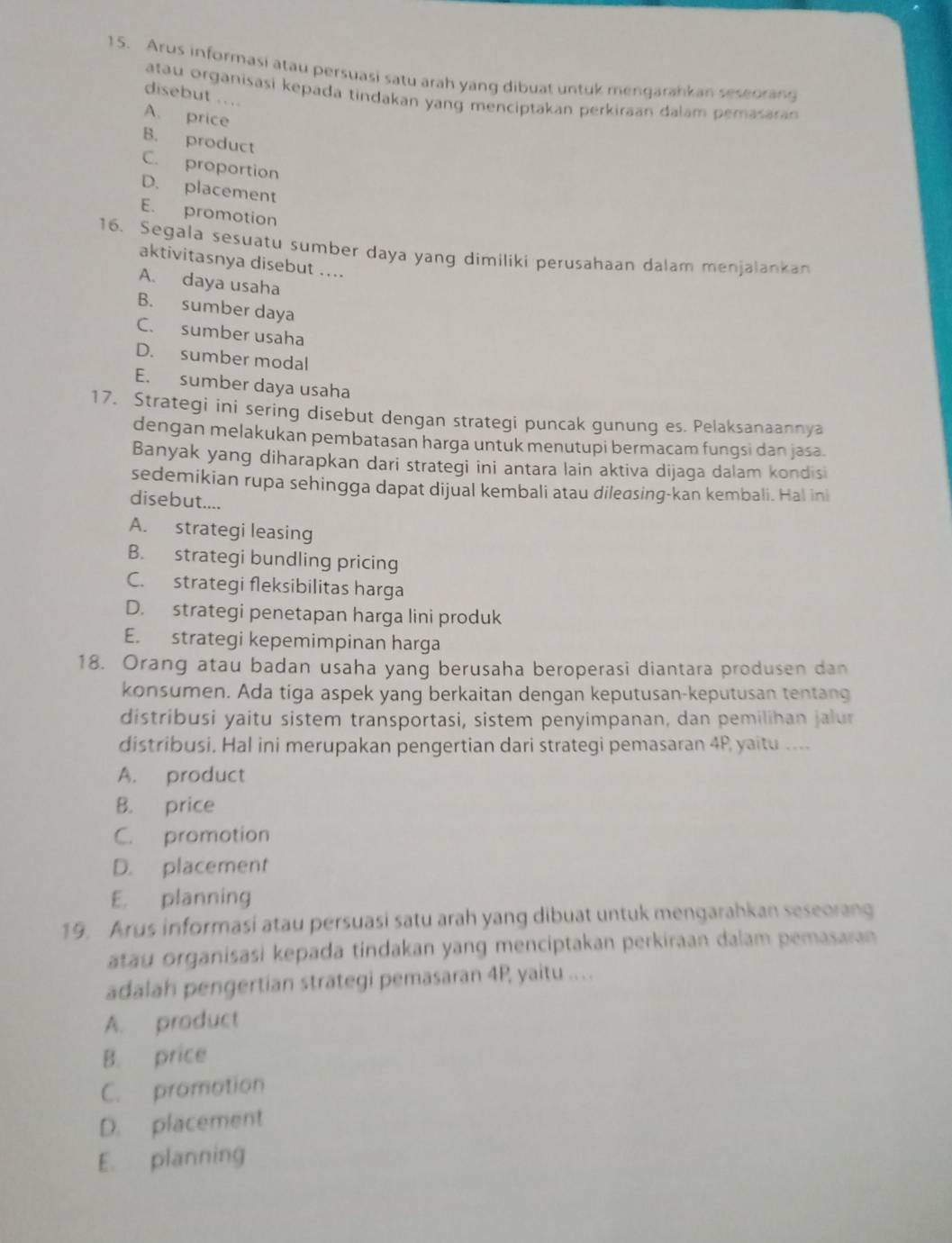 Arus informasi atau persuasi satu arah yang dibuat untuk mengarahkan seseorang
atau organisasi kepada tindakan yang menciptakan perkiraan dalam pemasaran 
disebut ....
A. price
B. product
C. proportion
D. placement
E. promotion
16. Segala sesuatu sumber daya yang dimiliki perusahaan dalam menjalankan
aktivitasnya disebut ....
A. daya usaha
B. sumber daya
C. sumber usaha
D. sumber modal
E. sumber daya usaha
17. Strategi ini sering disebut dengan strategi puncak gunung es. Pelaksanaannya
dengan melakukan pembatasan harga untuk menutupi bermacam fungsi dan jasa.
Banyak yang diharapkan dari strategi ini antara lain aktiva dijaga dalam kondisi
sedemikian rupa sehingga dapat dijual kembali atau dileasing-kan kembali. Hal ini
disebut....
A. strategi leasing
B. strategi bundling pricing
C. strategi fleksibilitas harga
D. strategi penetapan harga lini produk
E. strategi kepemimpinan harga
18. Orang atau badan usaha yang berusaha beroperasi diantara produsen dan
konsumen. Ada tiga aspek yang berkaitan dengan keputusan-keputusan tentang
distribusi yaitu sistem transportasi, sistem penyimpanan, dan pemilihan jalur
distribusi. Hal ini merupakan pengertian dari strategi pemasaran 4P yaitu ....
A. product
B. price
C. promotion
D. placement
E. planning
19. Arus informasi atau persuasi satu arah yang dibuat untuk mengarahkan seseorang
atau organisasi kepada tindakan yang menciptakan perkiraan dalam pemasaran
adalah pengertian strategi pemasaran 4P yaitu ...
A. product
B. price
C. promotion
D. placement
E. planning