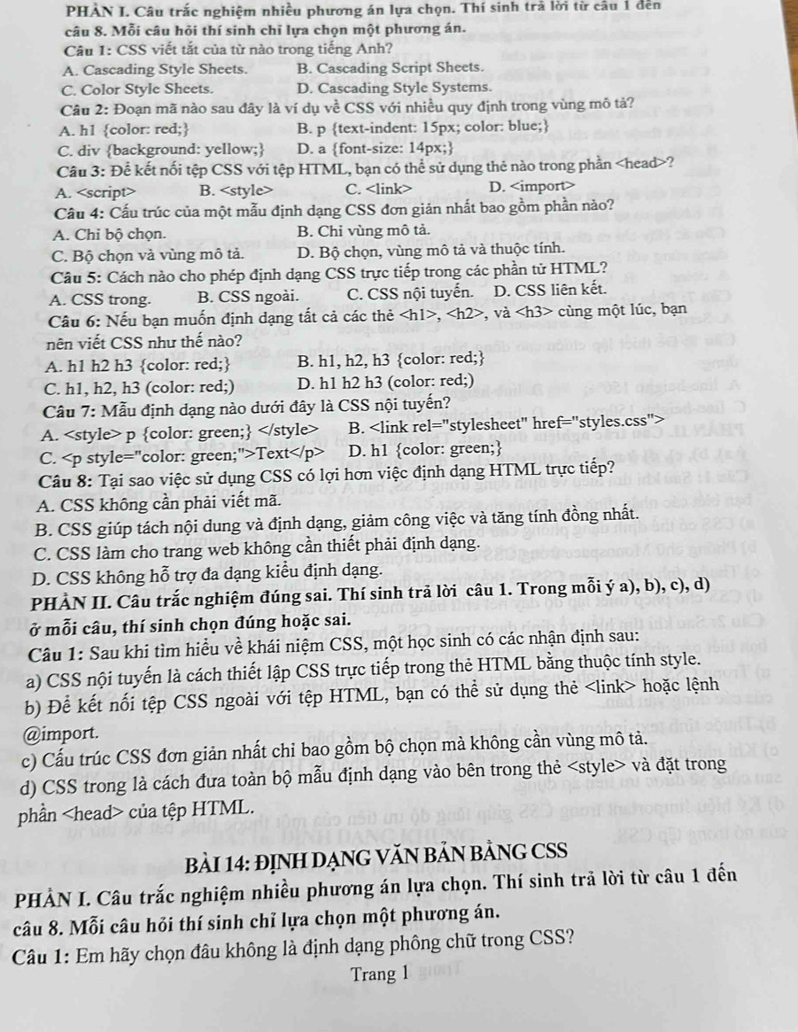 PHẢN I. Câu trắc nghiệm nhiều phương án lựa chọn. Thí sinh trà lời từ câu 1 đến
câu 8. Mỗi câu hỏi thí sinh chỉ lựa chọn một phương án.
Câu 1: CSS viết tắt của từ nào trong tiếng Anh?
A. Cascading Style Sheets. B. Cascading Script Sheets.
C. Color Style Sheets. D. Cascading Style Systems.
Câu 2: Đoạn mã nào sau đây là ví dụ về CSS với nhiều quy định trong vùng mô tả?
A. h1 color: red; B. p text-indent: 15px; color: blue;
C. div background: yellow; D. a font-size: 14px;
Câu 3: Để kết nối tệp CSS với tệp HTML, bạn có thể sử dụng thẻ nào trong phần ?
A. <option>B. <style> <option>C. <link> <option>D. <import>
 Cầu 4: Cấu trúc của một mẫu định dạng CSS đơn giản nhất bao gồm phần nảo?
<option>A. Chi bộ chọn. <option>B. Chỉ vùng mô tả.
<option>C. Bộ chọn và vùng mô tả. <option>D. Bộ chọn, vùng mô tả và thuộc tính.
 Câu 5: Cách nào cho phép định dạng CSS trực tiếp trong các phần tử HTML?
<option>A. CSS trong. <option>B. CSS ngoài. <option>C. CSS nội tuyến. <option>D. CSS liên kết.
Câu 6: Nếu bạn muốn định dạng tất cả các thẻ <h1>, <h2>, và <h3> cùng một lúc, bạn
nên viết CSS như thế nào?
A. h1 h2 h3 color: red; <option>B. h1, h2, h3 color: red;
<option>C. h1, h2, h3 (color: red;) <option>D. h1 h2 h3 (color: red;)
 Câu 7: Mẫu định dạng nào dưới đây là CSS nội tuyến?
<option>A. <style> p color: green; </style> <option>B. <link rel="stylesheet" href="styles.css">
<option>C. <p style="color: green;">Text</p> <option>D. h1 color: green;
 Câu 8: Tại sao việc sử dụng CSS có lợi hơn việc định dạng HTML trực tiếp?
A. CSS không cần phải viết mã.
B. CSS giúp tách nội dung và định dạng, giảm công việc và tăng tính đồng nhất.
C. CSS làm cho trang web không cần thiết phải định dạng.
D. CSS không hỗ trợ đa dạng kiểu định dạng.
PHÀN II. Câu trắc nghiệm đúng sai. Thí sinh trả lời câu 1. Trong mỗi ý a), b), c), d)
ở mỗi câu, thí sinh chọn đúng hoặc sai.
 Câu 1: Sau khi tìm hiều về khái niệm CSS, một học sinh có các nhận định sau:
a) CSS nội tuyến là cách thiết lập CSS trực tiếp trong thẻ HTML bằng thuộc tính style.
b) Để kết nối tệp CSS ngoài với tệp HTML, bạn có thể sử dụng thẻ <link> hoặc lệnh
@import.
c) Cấu trúc CSS đơn giản nhất chỉ bao gồm bộ chọn mà không cần vùng mô tả.
d) CSS trong là cách đưa toàn bộ mẫu định dạng vào bên trong thẻ <style> và đặt trong
phần <head> của tệp HTML.
BảI 14: ĐỊNH DẠNG VĂN BẢN BẢNG CSS
PHẢN I. Câu trắc nghiệm nhiều phương án lựa chọn. Thí sinh trả lời từ câu 1 đến
câu 8. Mỗi câu hỏi thí sinh chỉ lựa chọn một phương án.
 Câu 1: Em hãy chọn đâu không là định dạng phông chữ trong CSS?
Trang 1