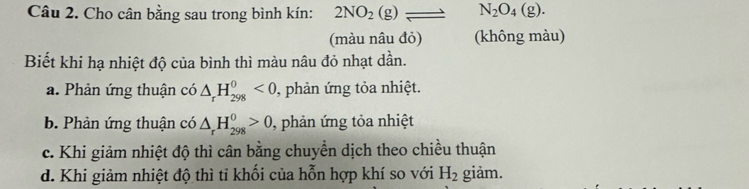 Cho cân bằng sau trong bình kín: 2NO_2(g)leftharpoons □  N_2O_4(g). 
(màu nâu đỏ) (không màu)
Biết khi hạ nhiệt độ của bình thì màu nâu đỏ nhạt dần.
a. Phản ứng thuận có △ _rH_(298)^0<0</tex> , phản ứng tỏa nhiệt.
b. Phản ứng thuận có △ _rH_(298)^0>0 , phản ứng tỏa nhiệt
c. Khi giảm nhiệt độ thì cân bằng chuyển dịch theo chiều thuận
d. Khi giảm nhiệt độ thì tỉ khối của hỗn hợp khí so với H_2 giảm.