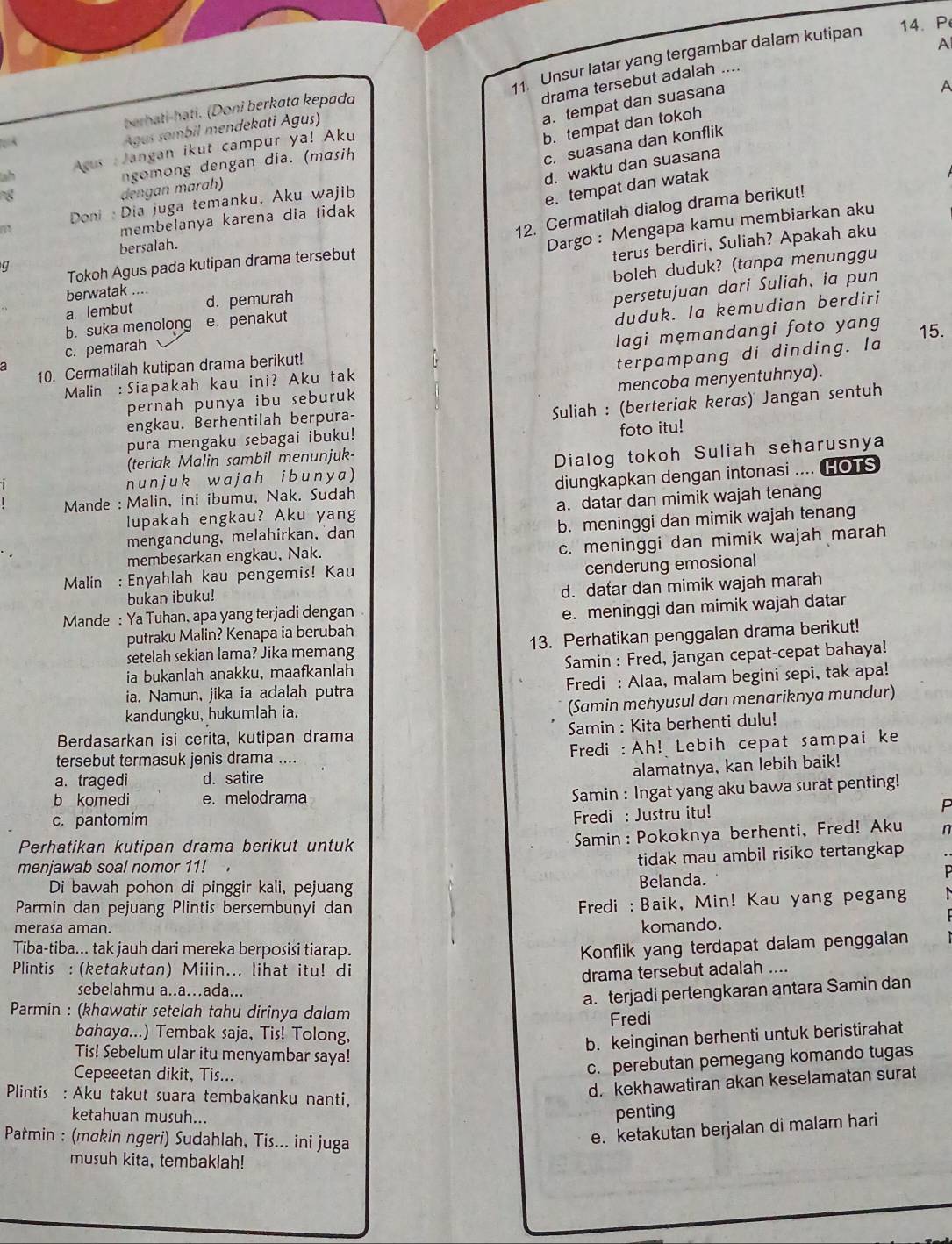 A
11. Unsur latar yang tergambar dalam kutipan 14. P
drama tersebut adalah ....
a. tempat dan suasana
A
berhati-həti. (Doni berkata kepada

b. tempat dan tokoh
Agus sambil mendekati Agus)
c. suasana dan konflik
ah  Acus : Jangan ikut campur ya! Aku
d. waktu dan suasana
dengan marah) ngomong dengan dia. (masih
Doni : Dia juga temanku. Aku wajib
e. tempat dan watak
12. Cermatilah dialog drama berikut!
membelanya karena dia tidak
bersalah.
Dargo : Mengapa kamu membiarkan aku
terus berdiri, Suliah? Apakah aku
Tokoh Agus pada kutipan drama tersebut
q
a. lembut d. pemurah boleh duduk? (tanpa menunggu
berwatak ....
duduk. Ia kemudian berdiri
c. pemarah persetujuan dari Suliah, ia pun
b. suka menolong e. penakut
10. Cermatilah kutipan drama berikut! lagi mẹmandangi foto yang 15.
a
pernah punya ibu seburuk terpampang di dinding. Ia
Malin :Siapakah kau ini? Aku tak
mencoba menyentuhnya).
engkau. Berhentilah berpura-
Suliah : (berteriak keras) Jangan sentuh
pura mengaku sebagai ibuku! foto itu!
(teriak Malin sambil menunjuk-
n unjuk wajah ibunya ) Dialog tokoh Suliah seharusnya
Mande : Malin, ini ibumu, Nak. Sudah diungkapkan dengan intonasi .... (HOTS
lupakah engkau? Aku yang a. datar dan mimik wajah tenang
mengandung, melahirkan, dan b. meninggi dan mimik wajah tenang
membesarkan engkau, Nak.
c. meninggi dan mimik wajah marah
Malin : Enyahlah kau pengemis! Kau
bukan ibuku! cenderung emosional
Mande : Ya Tuhan, apa yang terjadi dengan d. dafar dan mimik wajah marah
putraku Malin? Kenapa ia berubah e. meninggi dan mimik wajah datar
setelah sekian lama? Jika memang 13. Perhatikan penggalan drama berikut!
ia bukanlah anakku, maafkanlah  Samin : Fred, jangan cepat-cepat bahaya!
ia. Namun, jika ia adalah putra Fredi : Alaa, malam begini sepi, tak apa!
kandungku, hukumlah ia.
(Samin menyusul dan menariknya mundur)
Berdasarkan isi cerita, kutipan drama  Samin : Kita berhenti dulu!
tersebut termasuk jenis drama .... Fredi : Ah! Lebih cepat sampai ke
a. tragedi d. satire
alamatnya, kan lebih baik!
b komedi e. melodrama
Samin : Ingat yang aku bawa surat penting!
c. pantomim
Fredi : Justru itu!
D
Perhatikan kutipan drama berikut untuk
Samin: Pokoknya berhenti, Fred! Aku n
menjawab soal nomor 11!
tidak mau ambil risiko tertangkap
Di bawah pohon di pinggir kali, pejuang Belanda.
Parmin dan pejuang Plintis bersembunyi dan
Fredi : Baik, Min! Kau yang pegang
merasa aman.
komando.
Tiba-tiba... tak jauh dari mereka berposisi tiarap. Konflik yang terdapat dalam penggalan
Plintis : (ketakutan) Miiin... lihat itu! di
drama tersebut adalah ....
sebelahmu a..a…ada...
a. terjadi pertengkaran antara Samin dan
Parmin : (khawatir setelah tahu dirinya dalam
Fredi
bahaya...) Tembak saja, Tis! Tolong,
b. keinginan berhenti untuk beristirahat
Tis! Sebelum ular itu menyambar saya!
Cepeeetan dikit, Tis...
c. perebutan pemegang komando tugas
d. kekhawatiran akan keselamatan surat
Plintis : Aku takut suara tembakanku nanti,
ketahuan musuh...
penting
Patmin : (makin ngeri) Sudahlah, Tis... ini juga
e. ketakutan berjalan di malam hari
musuh kita, tembaklah!