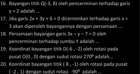 Bayangan titik Q(-3,8) oleh pencerminan terhadap garis
y=2 adalah ... 
17. Jika garis 2x+3y+6=0 dicerminkan terhadap garis x=
3 akan diperoleh bayangannya dengan persamaan ... 
18. Persamaan bayangan garis 3x-y-7=0 oleh 
pencerminan terhadap sumbu Y adalah ... 
19. Koordinat bayangan titik D(-6,-2) oleh rotasi pada 
pusat O(0,0) dengan sudut rotasi 270° adalah... 
20. Koordinat bayangan titik (8,-1) oleh rotasi pada pusat
(-2,1) dengan sudut rotasi -90° adalah_