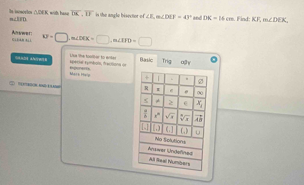 In isosceles △ DEK with base overline DK,overline EF is the angle bisector of ∠ E,m∠ DEF=43° and DK=16cm. Find: KF, m∠ DEK,
m∠ EFD.
Answer:
CLEAR ALL KF=□ ,m∠ DEK=□ ,m∠ EFD=□
Use the toolbar to enter Basic Trig αβγ
GRADE ANSWER special symbols, fractions or
exponents.
More Help
TEXTBOOK AND EXAMP