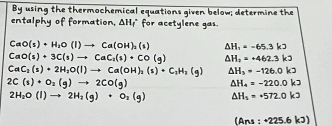 By using the thermochemical equations given below; determine the 
entalphy of formation, △ H_f^((circ) for acetylene gas.
CaO(s)+H_2)O(l)to Ca(OH)_2(s)
Delta H_1=-65.3kJ
CaO(s)+3C(s)to CaC_2(s)+CO(g)
Delta H_2=+462.3kJ
CaC_2(s)+2H_2O(l)to Ca(OH)_2(s)+C_2H_2(g) Delta H_3=-126.0kJ
2C(s)+O_2(g)to 2CO(g)
Delta H_4=-220.0kJ
2H_2O(l)to 2H_2(g)+O_2(g)
△ H_5=+572.0kJ
(Ans · +225.6kJ)