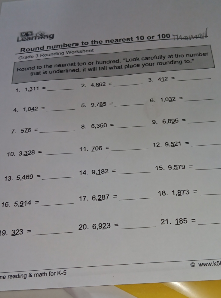 Learning 
Round numbers to the nearest 10 or 100
Grade 3 Rounding Worksheet 
Round to the nearest ten or hundred. *Look carefully at the number 
that is underlined, it will tell what place your rounding to.* 
3. 
1. 1,_ 311= _2. 4,_ 862= _ 4_ 12= _ 
6. 1,0_ 32= _ 
5. 9,7_ 85= _ 
4. 1,0_ 42= _ 
9. 6,8_ 95= _ 
8. 6,3_ 50= _ 
7. 5_ 76= _ 
11. _ 706= _12. 9,_ 521= _ 
10. 3,_ 328= _ 
14. 9,_ 182= _ 15. 9,_ 579= _ 
13. 5,_ 469= _ 
18. 1,_ 873= _ 
17. 6,_ _ 287= _ 
16. 5,_ 914= _ 
21. _ 185= _ 
20. 6,9_ _ 23= _ 
19. _ 323= _ 
he reading & math for K-5 www.k5