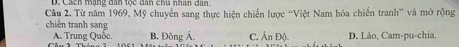 D. Cách mạng dân tọc dân chu nhan dan.
Câu 2. Từ năm 1969, Mỹ chuyển sang thực hiện chiến lược “Việt Nam hóa chiến tranh” và mở rộng
chiến tranh sang
A. Trung Quốc. B. Đông Á. C. Ấn Độ. D. Lào, Cam-pu-chia.