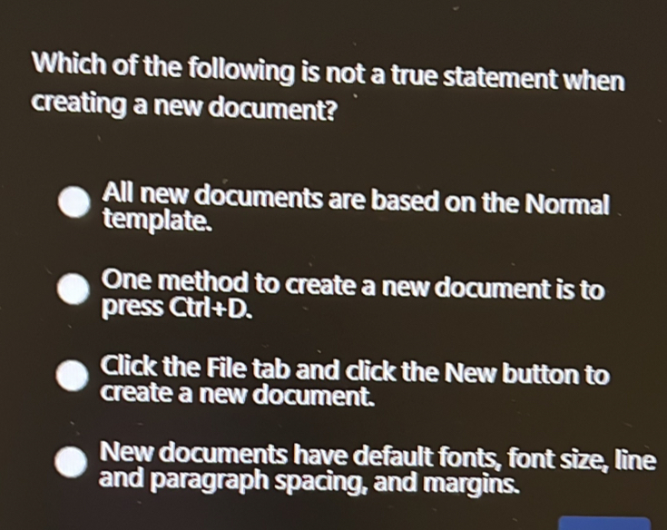 Which of the following is not a true statement when
creating a new document?
All new documents are based on the Normal
template.
One method to create a new document is to
press Ctrl +D.
Click the File tab and click the New button to
create a new document.
New documents have default fonts, font size, line
and paragraph spacing, and margins.