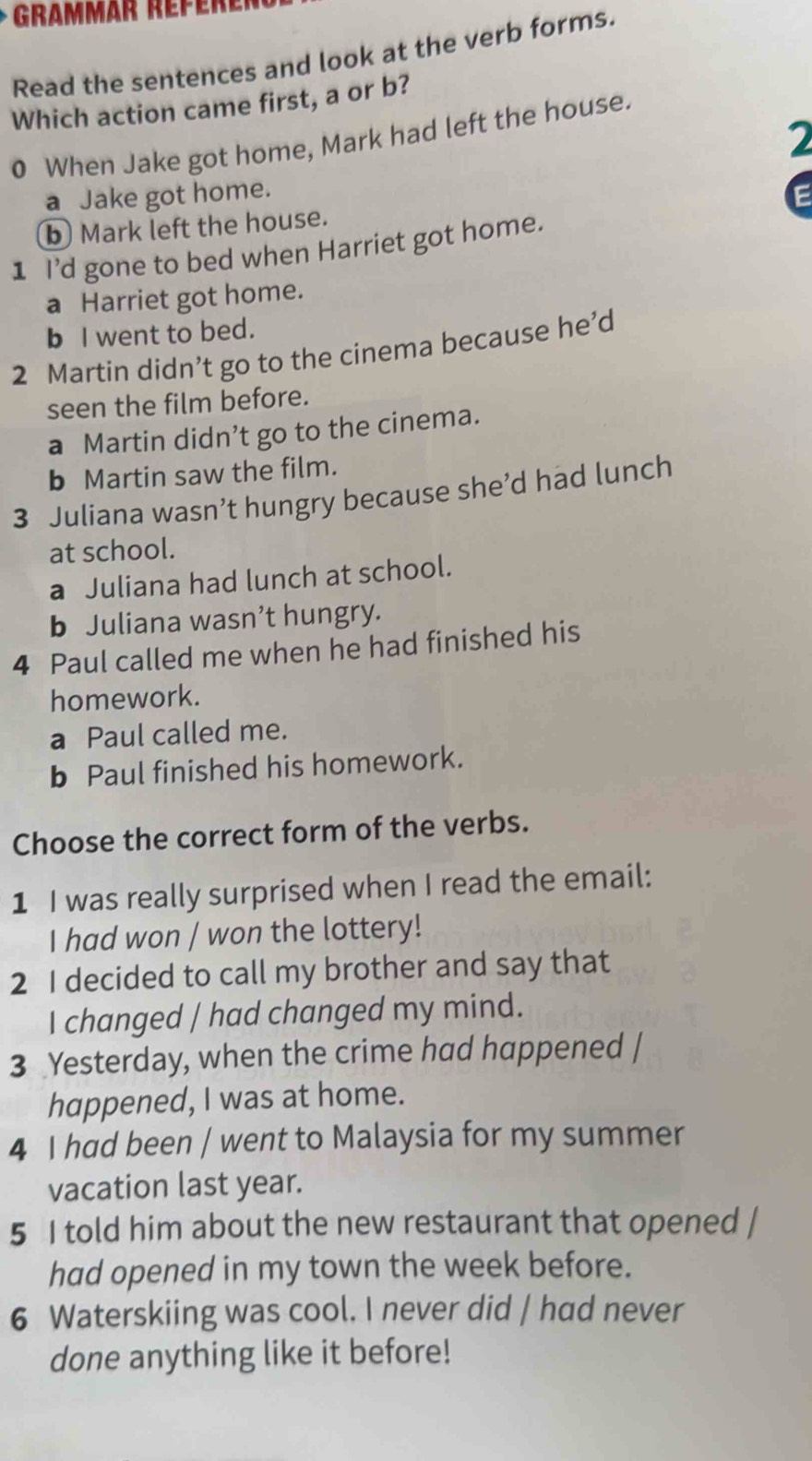 Grammär Répèrer
Read the sentences and look at the verb forms.
Which action came first, a or b?
2
0 When Jake got home, Mark had left the house.
a Jake got home. E
b) Mark left the house.
1 I'd gone to bed when Harriet got home.
a Harriet got home.
b I went to bed.
2 Martin didn’t go to the cinema because he'd
seen the film before.
a Martin didn’t go to the cinema.
b Martin saw the film.
3 Juliana wasn’t hungry because she’d had lunch
at school.
a Juliana had lunch at school.
b Juliana wasn’t hungry.
4 Paul called me when he had finished his
homework.
a Paul called me.
b Paul finished his homework.
Choose the correct form of the verbs.
1 I was really surprised when I read the email:
I had won / won the lottery!
2 I decided to call my brother and say that
I changed / had changed my mind.
3 Yesterday, when the crime had happened |
happened, I was at home.
4 I had been / went to Malaysia for my summer
vacation last year.
5 I told him about the new restaurant that opened /
had opened in my town the week before.
6 Waterskiing was cool. I never did / had never
done anything like it before!