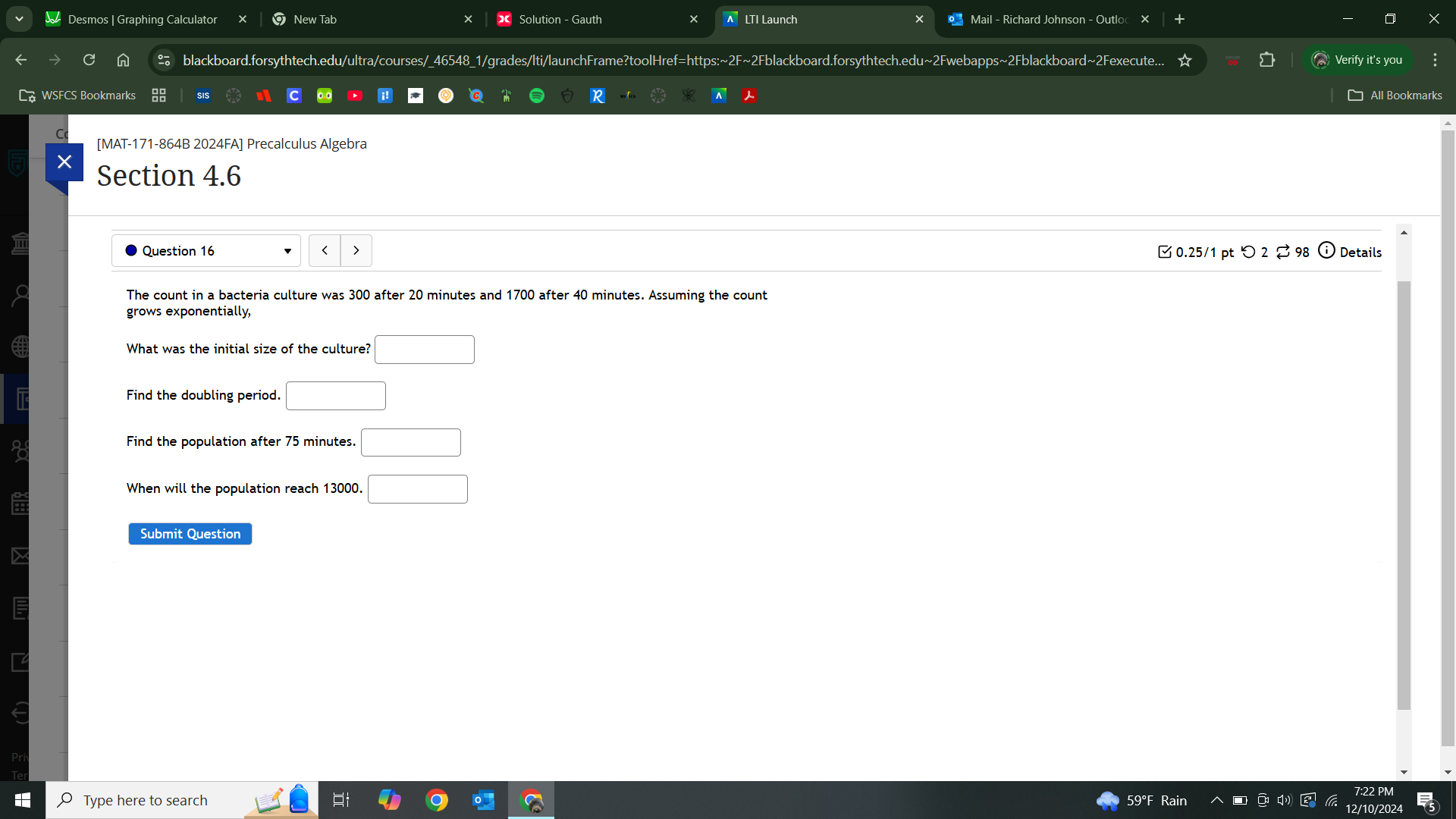 Desmos | Graphing Calculator New Tab Solution - Gauth x Mail - Richard Johnson - Outloc 
blackboard.forsythtech.edu/ultra/courses/_46548_1/grades/lti/launchFrame?toolHref=https:~2F~2Fblackboard.forsythtech.edu~2Fwebapps~2Fblackboard~2Fexecute.. Verify it's you 
SIS 
[MAT-171-864B 2024FA] Precalculus Algebra 
X Section 4.6 
Question 16 < > 0.25/1 pt つ 2 ⇄ 98 Details 
The count in a bacteria culture was 300 after 20 minutes and 1700 after 40 minutes. Assuming the count 
grows exponentially, 
What was the initial size of the culture? □ 
Find the doubling period. □ 
Find the population after 75 minutes. □
When will the population reach 13000. □
Type here to search 59°F
