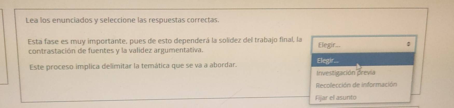 Lea los enunciados y seleccione las respuestas correctas. 
Esta fase es muy importante, pues de esto dependerá la solídez del trabajo final, la Elegir... 
; 
contrastación de fuentes y la validez argumentativa. 
Elegir... 
Este proceso implica delimitar la temática que se va a abordar. 
Investigación previa 
Recolección de información 
Fijar el asunto