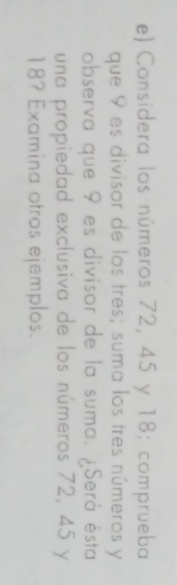 Considera los números 72, 45 y 18; comprueba 
que 9 es divisor de los tres; suma los tres números y
observa que 9 es divisor de la suma. ¿Será ésta 
una propiedad exclusiva de los números 72, 45 y
18? Examina otros ejemplos.