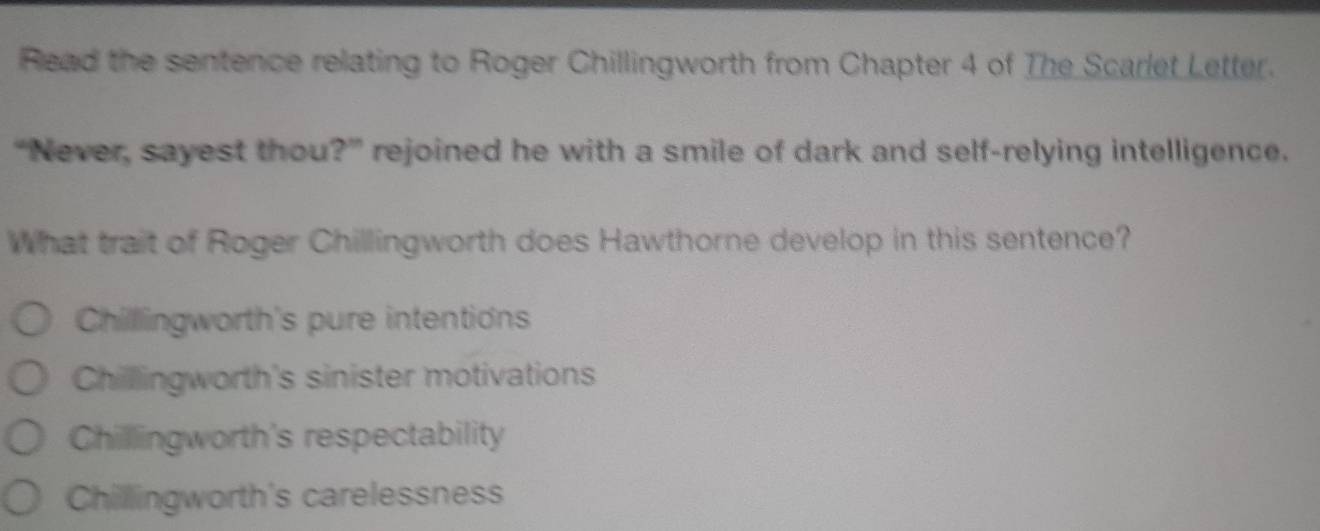 Read the sentence relating to Roger Chillingworth from Chapter 4 of The Scarlet Letter.
“Never, sayest thou?” rejoined he with a smile of dark and self-relying intelligence.
What trait of Roger Chillingworth does Hawthorne develop in this sentence?
Chillingworth's pure intentions
Chilllingworth's sinister motivations
Chillingworth's respectability
Chillingworth's carelessness