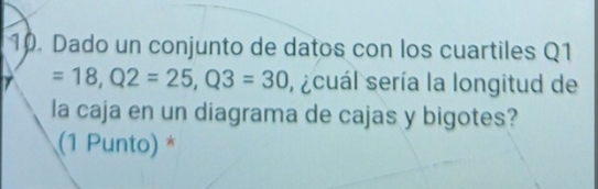 Dado un conjunto de datos con los cuartiles Q1
=18, Q2=25, Q3=30 ,scuál sería la longitud de 
la caja en un diagrama de cajas y bigotes? 
(1 Punto) *