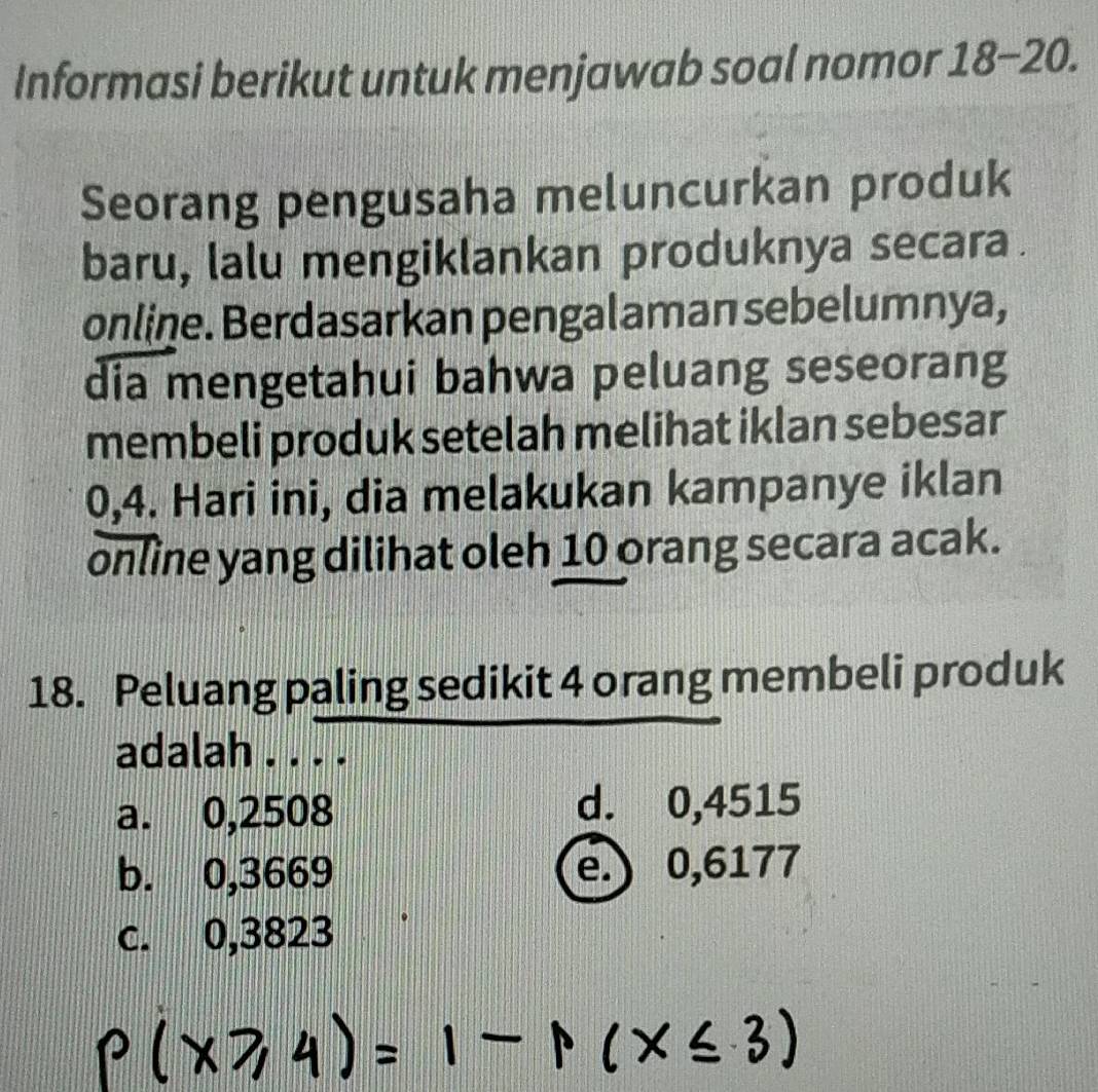 Informasi berikut untuk menjawab soal nomor 18-20. 
Seorang pengusaha meluncurkan produk
baru, lalu mengiklankan produknya secara.
online. Berdasarkan pengalaman sebelumnya,
dia mengetahui bahwa peluang seseorang
membeli produk setelah melihat iklan sebesar
0,4. Hari ini, dia melakukan kampanye iklan
online yang dilihat oleh 10 orang secara acak.
18. Peluang paling sedikit 4 orang membeli produk
adalah . . . .
a. 0,2508 d. 0,4515
b. 0,3669 e.) 0,6177
c. 0,3823