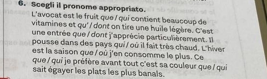 Scegli il pronome appropriato. 
L’avocat est le fruit que / qui contient beaucoup de 
vitamines et qu' / dont on tire une huile légère. C'est 
une entrée que / dont j'apprécie particulièrement. Il 
pousse dans des pays qui / où il fait très chaud. L’hiver 
est la saison que / où j'en consomme le plus. Ce 
que / qui je préfère avant tout c'est sa couleur que / qui 
sait égayer les plats les plus banals.