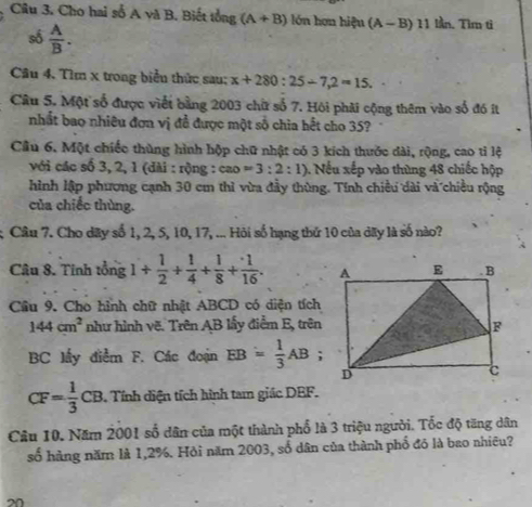 Cho hai số A và B. Biết tổng (A+B) lón hơn hiệu (A-B)11 lần. Tìm tì 
số  A/B . 
Câu 4. Tìm x trong biểu thức sau; x+280:25-7,2=15. 
Câu 5. Một số được viết bằng 2003 chữ số 7. Hội phải cộng thêm vào số đó ít 
nhất bao nhiêu đơn vị đề được một số chia hết cho 35? 
Cầu 6. Một chiếc thùng hình hộp chữ nhật có 3 kích thước dài, rộng, cao tỉ lệ 
với các số 3, 2, 1 (dài : rộng : cao =3:2:1). Nếu xếp vào thùng 48 chiếc hộp 
hình lập phương cạnh 30 cm thì vừa đầy thùng. Tính chiều dài và chiều rộng 
của chiếc thùng. 
; Câu 7. Cho dãy số 1, 2, 5, 10, 17, ... Hỏi số hạng thứ 10 của dãy là số nào? 
Câu 8. Tinh tổng 1+ 1/2 + 1/4 + 1/8 + 1/16 . 
Cầu 9. Cho hình chữ nhật ABCD có diện tích
144cm^2 như hình vẽ. Trên AB lấy điểm E, trên
BC lấy điểm F. Các đoạn EB= 1/3 AB
CF= 1/3 CB. . Tính diện tích hình tam giác DEF. 
Câu 10. Năm 2001 số dân của một thành phố là 3 triệu người. Tốc độ tăng dân 
số hàng năm là 1,2%. Hội năm 2003, số dân của thành phố đó là bao nhiều? 
20