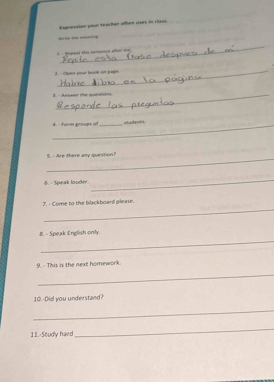 Expression your teacher often uses in class. 
Write the meaning. 
_ 
1. - Repeat this sentence after me 
_ 
2. - Open your book on page. 
3. - Answer the questions. 
_4. - Form groups of _students. 
_ 
5. - Are there any question? 
6. - Speak louder. 
_ 
_ 
7. - Come to the blackboard please. 
8. - Speak English only. 
_ 
9. - This is the next homework. 
_ 
10.-Did you understand? 
_ 
11.-Study hard 
_