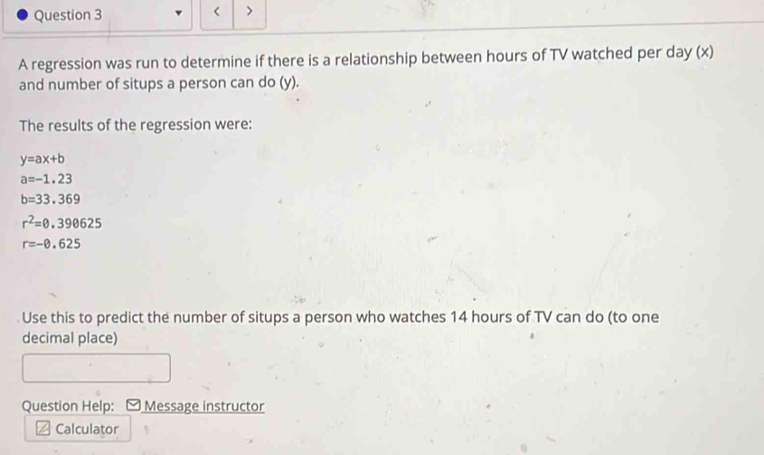 < > 
A regression was run to determine if there is a relationship between hours of TV watched per day (x) 
and number of situps a person can do (y). 
The results of the regression were:
y=ax+b
a=-1.23
b=33.369
r^2=0.390625
r=-0.625
Use this to predict the number of situps a person who watches 14 hours of TV can do (to one 
decimal place) 
Question Help: Message instructor 
Calculator