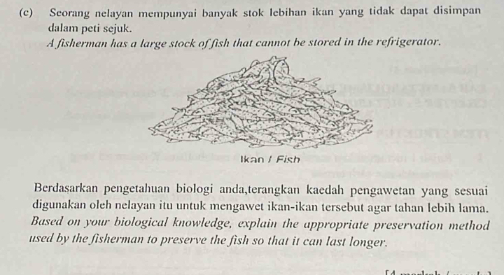 Seorang nelayan mempunyai banyak stok lebihan ikan yang tidak dapat disimpan 
dalam peti sejuk. 
A fisherman has a large stock of fish that cannot be stored in the refrigerator. 
Berdasarkan pengetahuan biologi anda,terangkan kaedah pengawetan yang sesuai 
digunakan oleh nelayan itu untuk mengawet ikan-ikan tersebut agar tahan lebih lama. 
Based on your biological knowledge, explain the appropriate preservation method 
used by the fisherman to preserve the fish so that it can last longer.