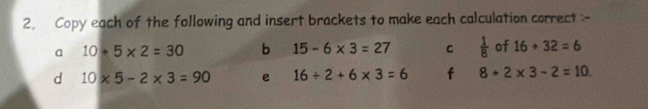 Copy each of the following and insert brackets to make each calculation correct - 
a 10+5* 2=30
b 15-6* 3=27 C  1/8  of 16+32=6
d 10* 5-2* 3=90 e 16/ 2+6* 3=6 f 8+2* 3-2=10.