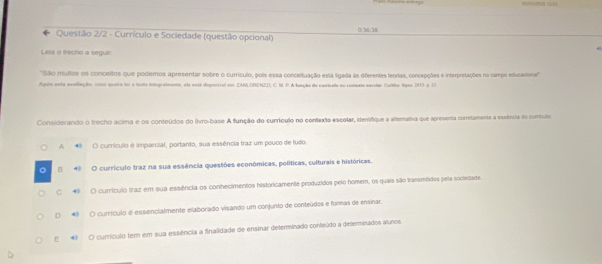 Questão 2/2 - Currículo e Sociedade (questão opcional) 0/36/38
Lels o trecho a seguir
''Sãlo muitos os conceltos que podemos apresentar sobre o currículo, pois essa conceltuação está ligada as diferentes teorias, concepções e interpretações no campo educaciona'''
Agoio enta avallação, coso queira for a hoolo integrafmanto, ela está dspenival em ZANLORENZZ) C. M.P. A fueção de castrado aa cotvato eecolar Curtha Nges 1913 a 17
Considerando o trecho acima e os conteúdos do livro-base A função do currículo no contexta escolar, idenstique a alemativa que apresenta corretamenta a essência do currícula
A O currículo é imparcial, portanto, sua essência traz um pouco de tudo.
。 E 4º O currículo traz na sua essência questões económicas, políticas, culturais e históricas.
C 4 O currículo traz em sua essência os conhecimentos historicamente produzidos pelo homem, os quais são transmitidos pela sociedade.
D O currículo é essencialmente elaborado visando um conjunto de conteúdos e formas de ensinar.
E 4 O currículo tem em sua essência a finalidade de ensinar delerminado conteúdo a determinados alunos.