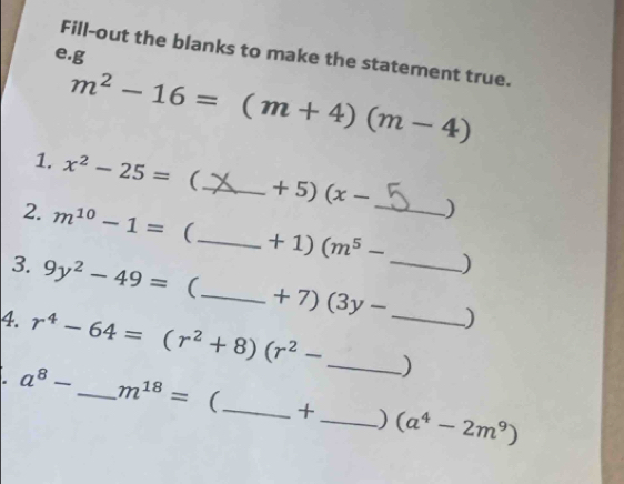 Fill-out the blanks to make the statement true. 
e.g
m^2-16=(m+4)(m-4)
1. x^2-25= (_  +5)(x- )
2. m^(10)-1= (_  +1)(m^5- _  )
3. 9y^2-49= (_ +7)(3y- _  )
4. r^4-64=(r^2+8)(r^2- _ _ ). a^8- _  m^(18)= (_  +_  ) (a^4-2m^9)