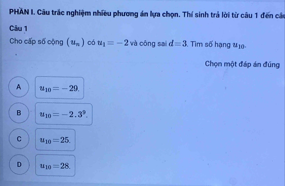 PHÁN I. Câu trắc nghiệm nhiều phương án lựa chọn. Thí sinh trả lời từ câu 1 đến câu
Câu 1
Cho cấp số cộng (u_n) có u_1=-2 và công sai d=3. Tìm số hạng u_10. 
Chọn một đáp án đúng
A u_10=-29.
B u_10=-2.3^9.
C u_10=25.
D u_10=28.