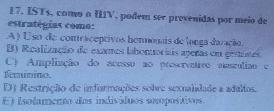 ISTs, como o HIV, podem ser prevenidas por meio de
estratégias como:
A) Uso de contraceptivos hormonais de longa duração.
B) Realização de exames laboratoriais apenas em gestantes.
C) Ampliação do acesso ao preservativo masculino e
feminino.
D) Restrição de informações sobre sexualidade a adultos.
E) Isolamento dos indivíduos soropositivos.