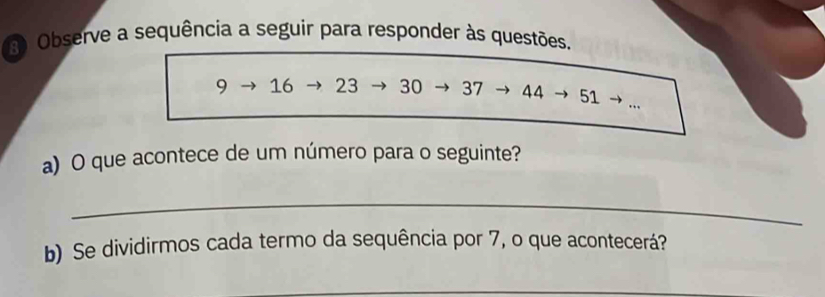 Observe a sequência a seguir para responder às questões.
9 16 23 30 37 44 → 51., 
a) O que acontece de um número para o seguinte? 
_ 
b) Se dividirmos cada termo da sequência por 7, o que acontecerá? 
_