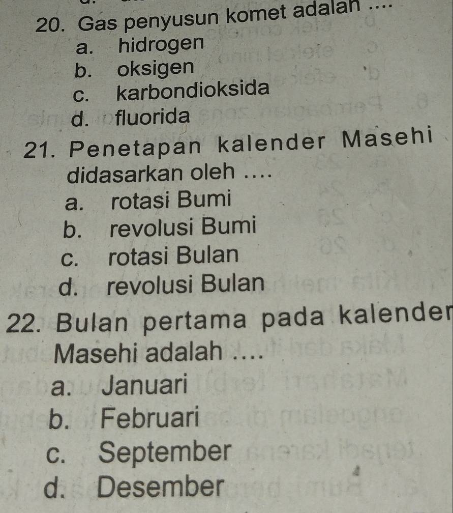 Gas penyusun komet adalah ....
a. hidrogen
b. oksigen
c. karbondioksida
d. fluorida
21. Penetapan kalender Masehi
didasarkan oleh ....
a. rotasi Bumi
b. revolusi Bumi
c. rotasi Bulan
d. revolusi Bulan
22. Bulan pertama pada kalender
Masehi adalah ....
a. Januari
b. Februari
c. September
4
d. Desember