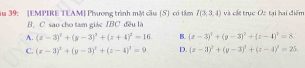 Ấu 39: [EMPIRE TEAM] Phương trình mặt cầu (S) có tâm I(3;3;4) và cắt trục Oz tại hai điểm
B. C sao cho tam giác IBC đều là
A. (x-3)^2+(y-3)^2+(z+4)^2=16. B. (x-3)^2+(y-3)^2+(z-4)^2=8.
C. (x-3)^2+(y-3)^2+(z-4)^2=9. D. (x-3)^2+(y-3)^2+(z-4)^2=25.