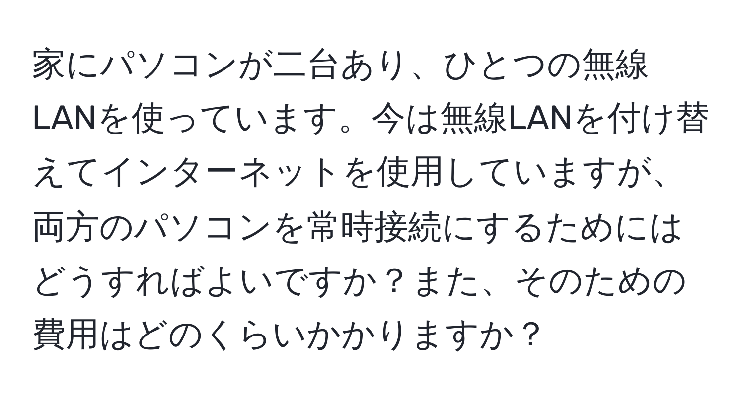 家にパソコンが二台あり、ひとつの無線LANを使っています。今は無線LANを付け替えてインターネットを使用していますが、両方のパソコンを常時接続にするためにはどうすればよいですか？また、そのための費用はどのくらいかかりますか？