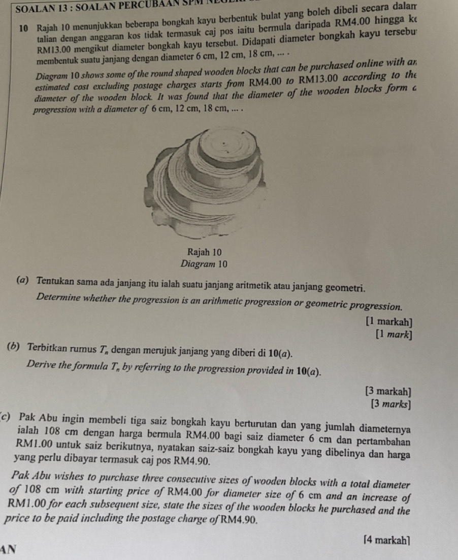 SOALAN 13 : SOALAN PERCUBÁAN SPM N
10 Rajah 10 menunjukkan beberapa bongkah kayu berbentuk bulat yang boleh dibeli secara dalam
talian dengan anggaran kos tidak termasuk caj pos iaitu bermula daripada RM4.00 hingga ke
RM13.00 mengikut diameter bongkah kayu tersebut. Didapati diameter bongkah kayu tersebu
membentuk suatu janjang dengan diameter 6 cm, 12 cm, 18 cm, ... .
Diagram 10 shows some of the round shaped wooden blocks that can be purchased online with an
estimated cost excluding postage charges starts from RM4.00 to RM13.00 according to the
diameter of the wooden block. It was found that the diameter of the wooden blocks form c
progression with a diameter of 6 cm, 12 cm, 18 cm, ... .
(@) Tentukan sama ada janjang itu ialah suatu janjang aritmetik atau janjang geometri.
Determine whether the progression is an arithmetic progression or geometric progression.
[1 markah]
[1 mark]
(b) Terbitkan rumus T_n dengan merujuk janjang yang diberi di 10(a).
Derive the formula T_n by referring to the progression provided in 10(a).
[3 markah]
[3 marks]
(c) Pak Abu ingin membeli tiga saiz bongkah kayu berturutan dan yang jumlah diameternya
ialah 108 cm dengan harga bermula RM4.00 bagi saiz diameter 6 cm dan pertambahan
RM1.00 untuk saiz berikutnya, nyatakan saiz-saiz bongkah kayu yang dibelinya dan harga
yang perlu dibayar termasuk caj pos RM4.90.
Pak Abu wishes to purchase three consecutive sizes of wooden blocks with a total diameter
of 108 cm with starting price of RM4.00 for diameter size of 6 cm and an increase of
RM1.00 for each subsequent size, state the sizes of the wooden blocks he purchased and the
price to be paid including the postage charge of RM4.90.
[4 markah]
AN