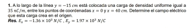 A lo largo de la línea y=-15cm está colocada una carga de densidad uniforme igual a
35 πC/m, entre los puntos de coordenadas x=0 y x=40cm , Determine el campo eléctrico 
que esta carga crea en el origen. 
Res. E_x=-1.36* 10^3 N/C, E_y=1.97* 10^3N/C