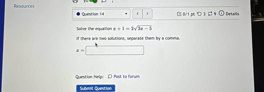 Resources 
Question 14 < > 0/1 pt つ3 ♂9 Details 
Solve the equation x+1=2sqrt(3x-5)
If there are two solutions, separate them by a comma.
x=□
Question Help: D Post to forum 
Submit Question