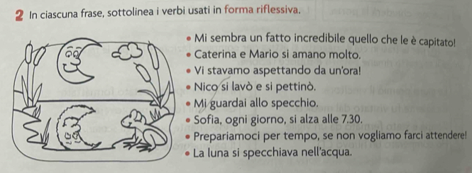 In ciascuna frase, sottolinea i verbi usati in forma riflessiva. 
Mi sembra un fatto incredibile quello che le è capitato! 
Caterina e Mario si amano molto. 
Vi stavamo aspettando da un'ora! 
Nico si lavò e si pettinò. 
Mi guardai allo specchio. 
Sofia, ogni giorno, si alza alle 7.30. 
Prepariamoci per tempo, se non vogliamo farci attendere! 
La luna si specchiava nell'acqua.