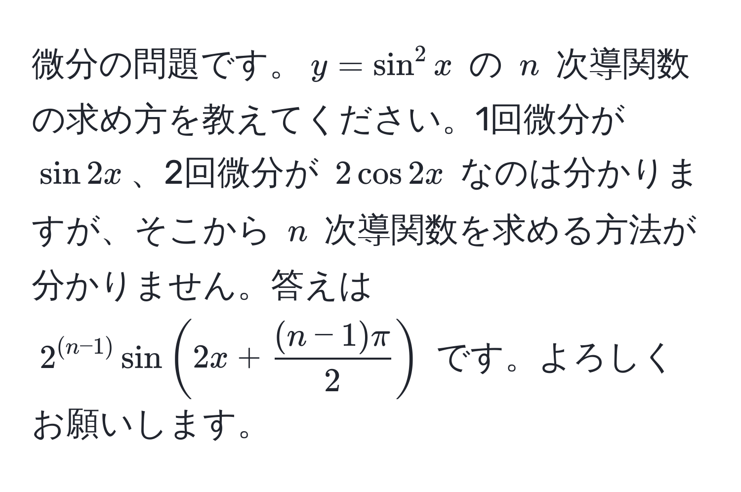 微分の問題です。$y = sin^(2 x$ の $n$ 次導関数の求め方を教えてください。1回微分が $sin 2x$、2回微分が $2cos 2x$ なのは分かりますが、そこから $n$ 次導関数を求める方法が分かりません。答えは $2^(n-1)) sin(2x +  ((n-1)π)/2 )$ です。よろしくお願いします。