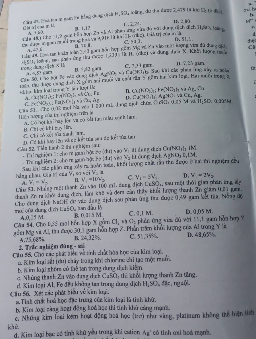 Giá trị của m là Câu 47. Hòa tan m gam Fe bằng dung dịch H_2SO_4 loãng, dư thu được 2,479 lít khí
H_2 (bdkc) oxi h
C. 2,24. D. 2,80.
M^(n+)
A. 5,60. B. 1,12.
Câu 48.) Cho 11,9 gam hỗn hợp Zn và Al phản ứng vừa đủ với dung dịch dịch H_2SO_4 loãng,
d
thu được m gam muối trung hòa và 9,916 lít khí H_2 (đkc). Giá trị của m là c.
A. 42,6. B. 70,8. C. 50,3.
D. 51,1.
Câ
Câu 49. Hòa tan hoàn toàn 2,43 gam hỗn hợp gồm Mg và Zn vào một lượng vừa đủ dung dịch điện
H_2SO_4 loãng, sau phản ứng thu được 1,2395 lít H_2 (đkc) và dung dịch X. Khối lượng muối
trong dung dịch X là C. 7,33 gam. D. 7,23 gam.
A. 4,83 gam. B. 5,83 gam.
Câu 50. Cho bột Fe vào dung dịch AgNO_3 và Cu(NO_3)_2. Sau khi các phản ứng xảy ra hoàn th
toàn, thu được dung dịch X gồm hai muối và chất rắn Y gồm hai kim loại. Hai muối trong X
E
và hai kim loại trong Y lần lượt là:
A. Cu(NO_3) 2; Fe(NO_3): và Cu; Fe. B. Cu(NO_3) 2; Fe(NO_3) 2 Và Ag,Cu.
C. Fe(NO_3) ,. Fe(NO_3)_3 và Cu,Ag. D. Cu(NO_3) AgNO_3 và Cu Ag.
Câu 51. Cho 0,02 mol Na vào 1 000 mL dung dịch chứa CuSO_40,05M và H_2SO_40,005M.
Hiện tượng của thí nghiệm trên là
A. Có bọt khí bay lên và có kết tủa màu xanh lam.
B. Chỉ có khí bay lên.
C. Chỉ có kết tủa xanh lam.
D. Có khí bay lên và có kết tủa sau đó kết tủa tan.
Câu 52. Tiến hành 2 thí nghiệm sau:  1 M.
- Thí nghiệm 1: cho m gam bột Fe (dư) vào V_1 lít dung dịch Cu(NO_3)
- Thí nghiệm 2: cho m gam bột Fe (dư) vào V_2 lít dung dịch AgNO_30,1 M.
Sau khi các phản ứng xảy ra hoàn toàn, khối lượng chất rắn thu được ở hai thí nghiệm đều
bằng nhau. Giá trị của V_1 so với V_2l_a^(1
A. V_1)=V_2. B. V_1=10V_2. C. V_1=5V_2. D. V_1=2V_2.
Câu 53. Nhúng một thanh Zn vào 100 mL dung dịch CuSO_4, sau một thời gian phản ứng lấy
thanh Zn ra khỏi dung dịch, làm khô và đem cân thấy khối lượng thanh Zn giảm 0,01 gam.
Cho dung dịch NaOH dư vào dung dịch sau phản ứng thu được 0,49 gam kết tủa. Nồng độ
mol của dung dịch CuSO_4 ban đầu là
A.0,15 M. B. 0,015 M. C. 0,1 M. D. 0,05 M.
Câu 54. Cho 0,35 mol hỗn hợp X gồm Cl_2 và O_2 phản ứng vừa đủ với 11,1 gam hỗn hợp Y
gồm Mg và Al, thu được 30,1 gam hỗn hợp Z. Phần trăm khối lượng của Al trong Y là
A.75,68%. B. 24,32%. C. 51,35%. D. 48,65%.
2. Trắc nghiệm đúng - sai
Câu 55. Cho các phát biểu về tính chất hóa học của kim loại.
a. Kim loại sắt (dư) cháy trong khí chlorine chỉ tạo một muối.
b. Kim loại nhôm có thể tan trong dung dịch kiểm.
c. Nhúng thanh Zn vào dung dịch CuSO_4 thì khối lượng thanh Zn tăng.
d. Kim loại Al, Fe đều không tan trong dung dịch H_2SO_4dac , nguội.
Câu 56. Xét các phát biểu về kim loại.
a.Tính chất hoá học đặc trưng của kim loại là tính khử.
b. Kim loại càng hoạt động hoá học thì tính khử càng mạnh.
c. Những kim loại kém hoạt động hoá học (trơ) như vàng, platinum không thể hiện tính
khử.
d. Kim loại bạc có tính khử yếu trong khi cation Ag* có tính oxi hoá mạnh.
