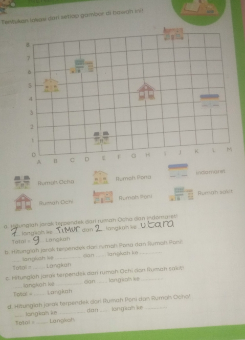 Tentukan lokasi dari setiap gambar di bawah ini! 
B
7
6
5
4
3
2
1
A B C D E F G H 1 J K L M
Rumah Ocha Rumah Pona _indomaret 
Rumah Ochi Rumah Poni Rumah sakit 
a. Hitunglah jarak terpendek dari rumah Ocha dan Indomaret! 
langkah ke dan _ langkah ke 
Total = Langkah 
b. Hitunglah jarak terpendek dari rumah Pona dan Rumah Poni! 
dan 
_langkah ke __langkah ke 
Total = Langkah 
c. Hitunglah jarak terpendek dari rumah Ochi dan Rumah sakit! 
_langkah ke _dan _langkah ke 
Total = Langkah 
d. Hitunglah jarak terpendek dari Rumah Poni dan Rumah Ocha! 
_langkah ke _dan_ langkah ke 
Total = _Langkah