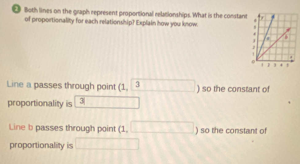 Both lines on the graph represent proportional relationships. What is the constant 
of proportionality for each relationship? Explain how you know. 
Line a passes through point (1,3 ) so the constant of 
proportionality is 3| □ □ 
Line b passes through point (1, □ ) so the constant of 
proportionality is □