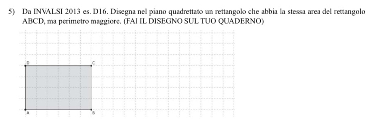 Da INVALSI 2013 es. D16. Disegna nel piano quadrettato un rettangolo che abbia la stessa area del rettangolo
ABCD, ma perimetro maggiore. (FAI IL DISEGNO SUL TUO QUADERNO)