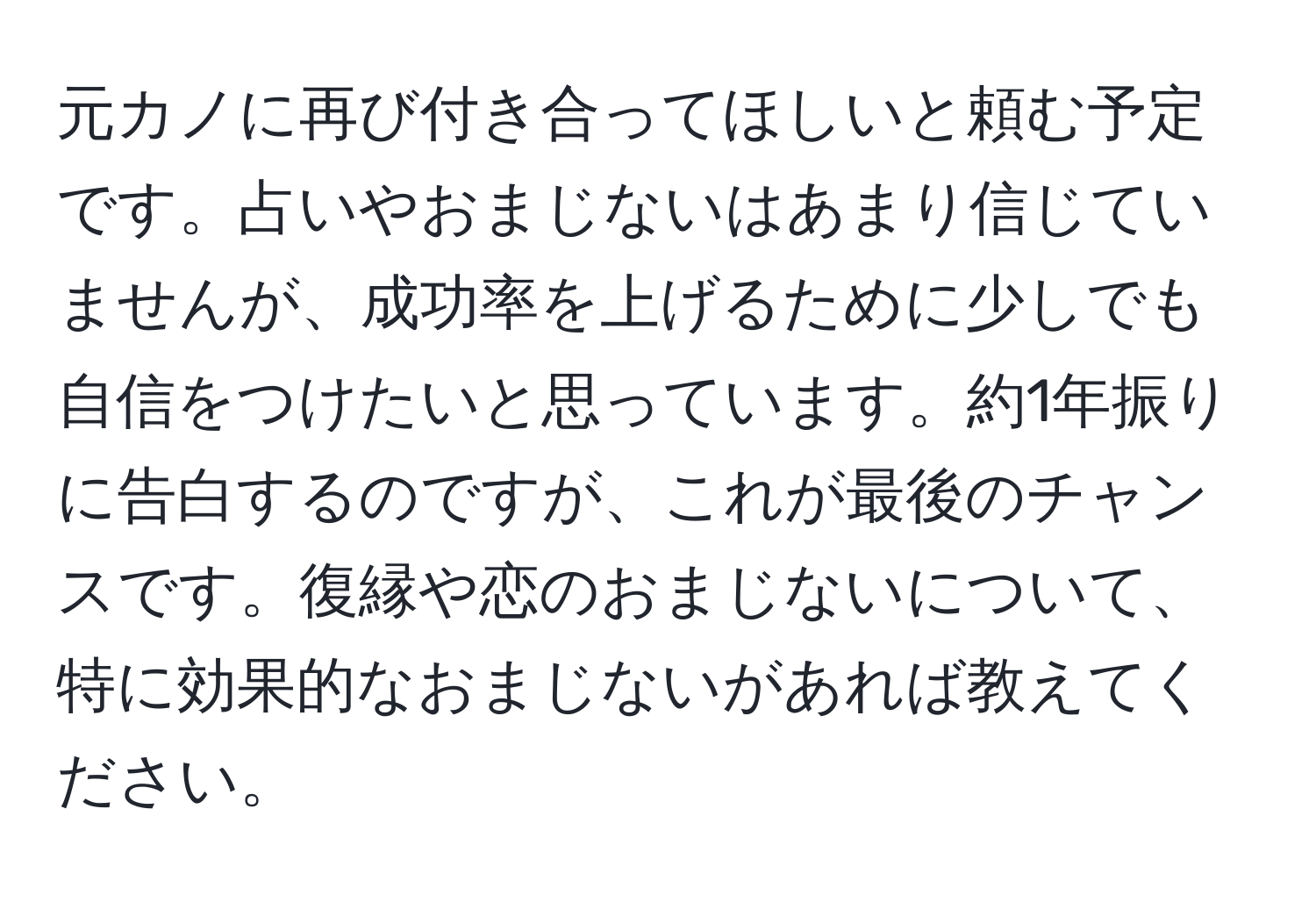 元カノに再び付き合ってほしいと頼む予定です。占いやおまじないはあまり信じていませんが、成功率を上げるために少しでも自信をつけたいと思っています。約1年振りに告白するのですが、これが最後のチャンスです。復縁や恋のおまじないについて、特に効果的なおまじないがあれば教えてください。