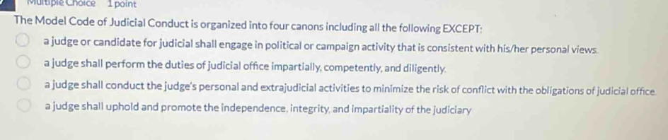 The Model Code of Judicial Conduct is organized into four canons including all the following EXCEPT:
a judge or candidate for judicial shall engage in political or campaign activity that is consistent with his/her personal views
a judge shall perform the duties of judicial office impartially, competently, and diligently.
a judge shall conduct the judge's personal and extrajudicial activities to minimize the risk of conflict with the obligations of judicial office.
a judge shall uphold and promote the independence, integrity, and impartiality of the judiciary