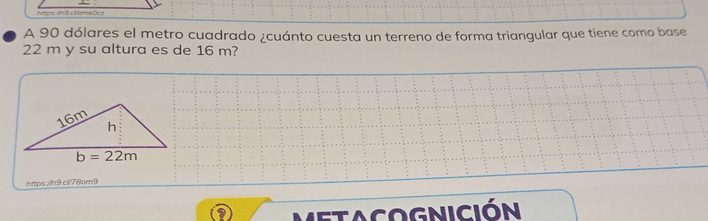 htp h 9 clame0c
A 90 dólares el metro cuadrado ¿cuánto cuesta un terreno de forma triangular que tiene como base
22 m y su altura es de 16 m?
https://n9.cl/78om9
etacognición