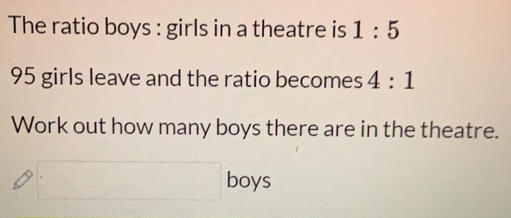 The ratio boys : girls in a theatre is 1:5
95 girls leave and the ratio becomes 4:1
Work out how many boys there are in the theatre.
boys